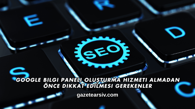 Google Bilgi Paneli Oluşturma Hizmeti Almadan Önce Dikkat Edilmesi Gerekenler