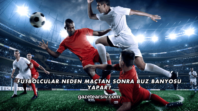 Futbolcular Neden Maçtan Sonra Buz Banyosu Yapar?