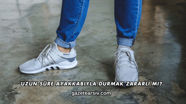 Uzun Süre Ayakkabıyla Durmak Zararlı mı?